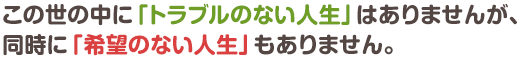 この世の中に「トラブルのない人生」はありませんが、同時に「希望のない人生」もありません。