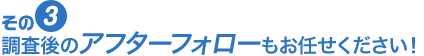 相談後のアフターフォローもお任せください！