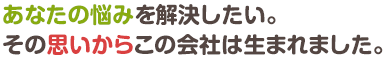 あなたの悩みを解決したい。その思いからこの会社は生まれました。